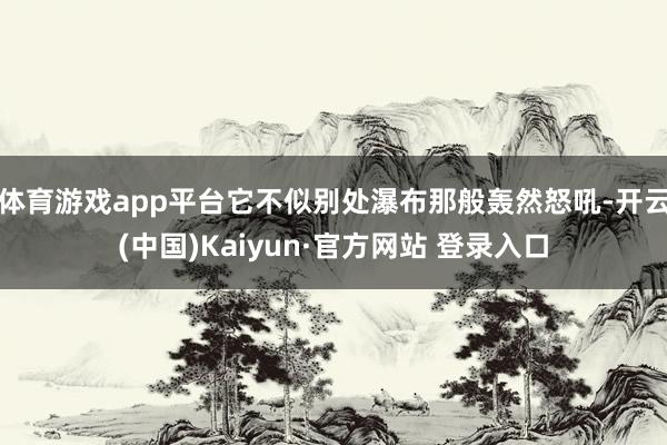 体育游戏app平台它不似别处瀑布那般轰然怒吼-开云(中国)Kaiyun·官方网站 登录入口
