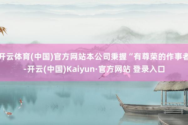 开云体育(中国)官方网站本公司秉握“有尊荣的作事者-开云(中国)Kaiyun·官方网站 登录入口