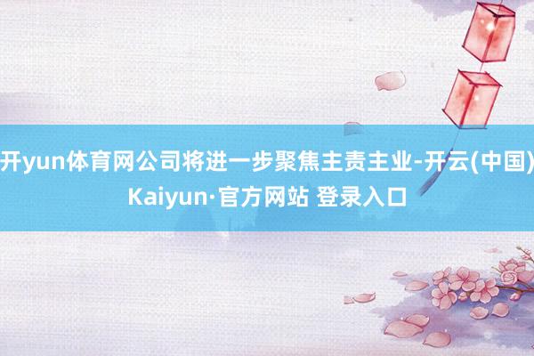 开yun体育网公司将进一步聚焦主责主业-开云(中国)Kaiyun·官方网站 登录入口