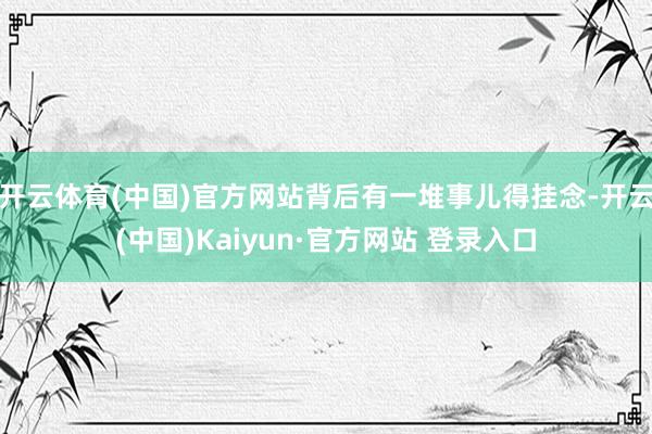 开云体育(中国)官方网站背后有一堆事儿得挂念-开云(中国)Kaiyun·官方网站 登录入口