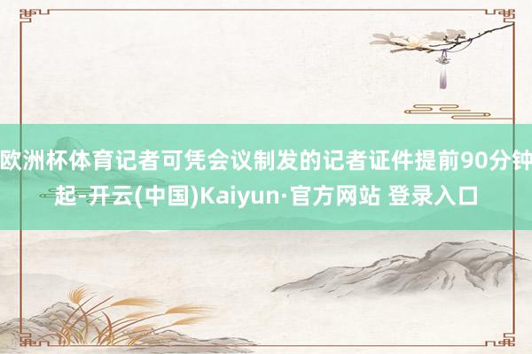 欧洲杯体育　　记者可凭会议制发的记者证件提前90分钟起-开云(中国)Kaiyun·官方网站 登录入口