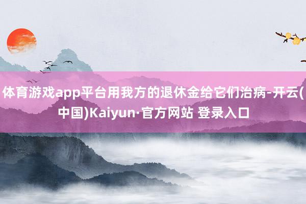 体育游戏app平台用我方的退休金给它们治病-开云(中国)Kaiyun·官方网站 登录入口