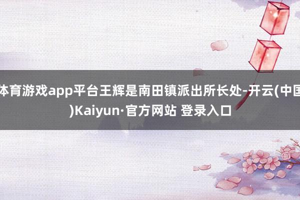 体育游戏app平台王辉是南田镇派出所长处-开云(中国)Kaiyun·官方网站 登录入口