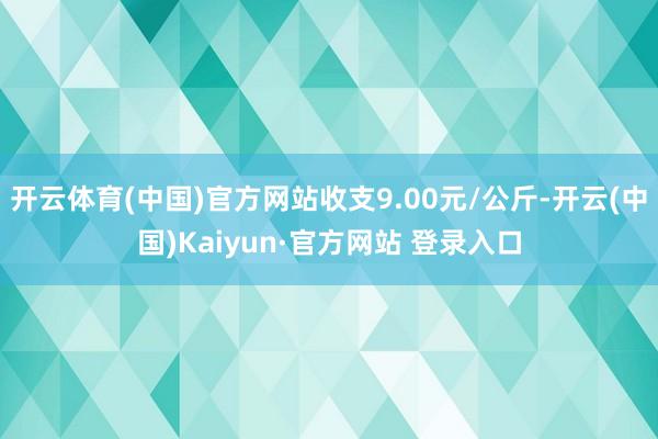开云体育(中国)官方网站收支9.00元/公斤-开云(中国)Kaiyun·官方网站 登录入口