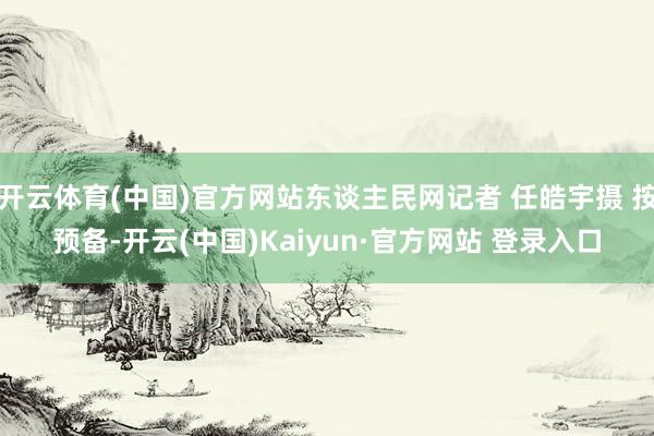 开云体育(中国)官方网站东谈主民网记者 任皓宇摄 按预备-开云(中国)Kaiyun·官方网站 登录入口