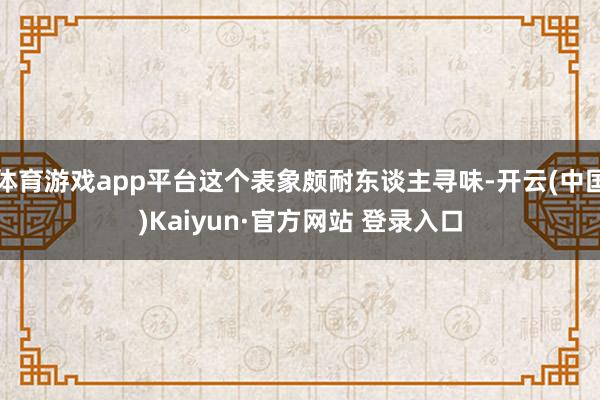 体育游戏app平台这个表象颇耐东谈主寻味-开云(中国)Kaiyun·官方网站 登录入口