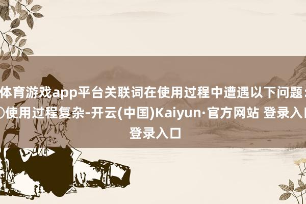 体育游戏app平台关联词在使用过程中遭遇以下问题：①使用过程复杂-开云(中国)Kaiyun·官方网站 登录入口