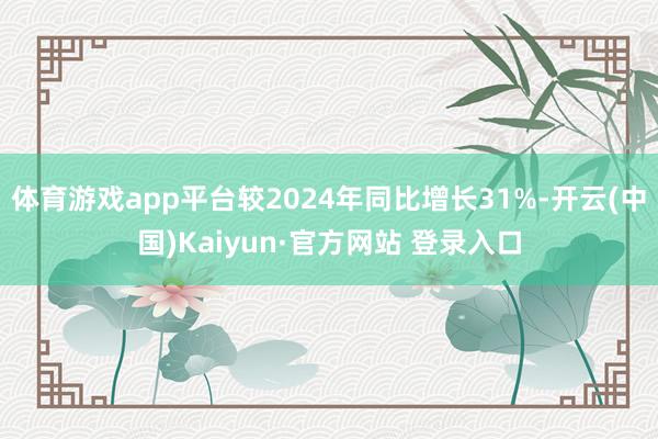 体育游戏app平台较2024年同比增长31%-开云(中国)Kaiyun·官方网站 登录入口