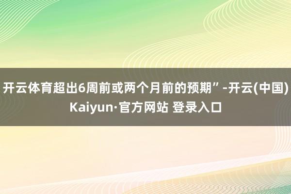开云体育超出6周前或两个月前的预期”-开云(中国)Kaiyun·官方网站 登录入口