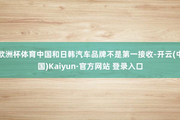 欧洲杯体育中国和日韩汽车品牌不是第一接收-开云(中国)Kaiyun·官方网站 登录入口