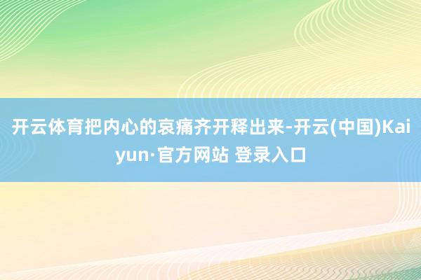 开云体育把内心的哀痛齐开释出来-开云(中国)Kaiyun·官方网站 登录入口