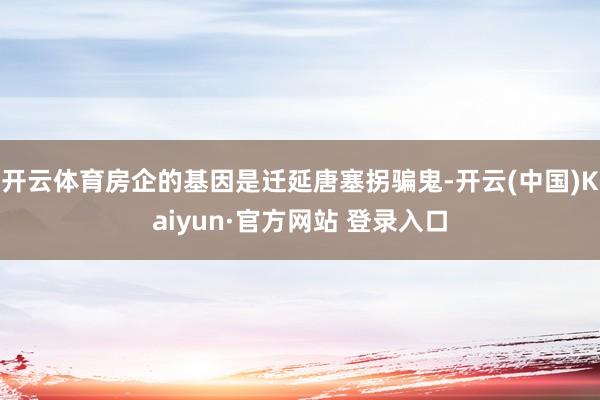 开云体育房企的基因是迁延唐塞拐骗鬼-开云(中国)Kaiyun·官方网站 登录入口