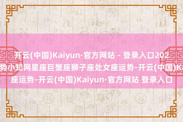 开云(中国)Kaiyun·官方网站 - 登录入口2025年04月21日十二星座运势小知网星座巨蟹座狮子座处女座运势-开云(中国)Kaiyun·官方网站 登录入口