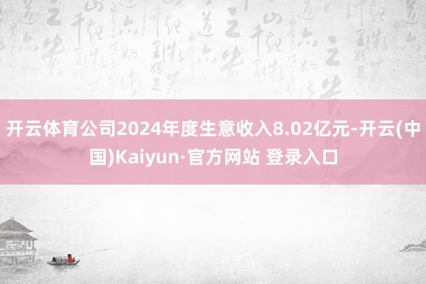 开云体育公司2024年度生意收入8.02亿元-开云(中国)Kaiyun·官方网站 登录入口