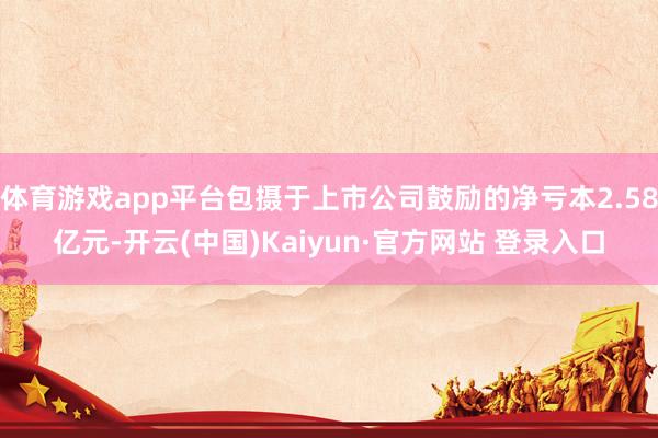 体育游戏app平台包摄于上市公司鼓励的净亏本2.58亿元-开云(中国)Kaiyun·官方网站 登录入口