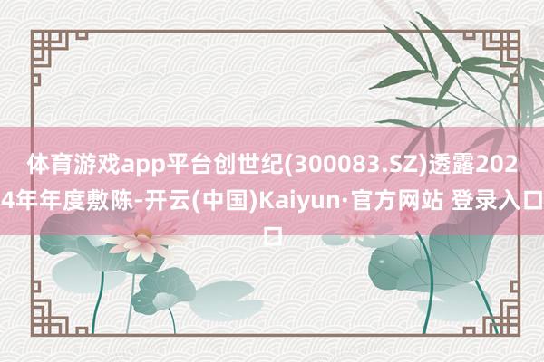 体育游戏app平台创世纪(300083.SZ)透露2024年年度敷陈-开云(中国)Kaiyun·官方网站 登录入口