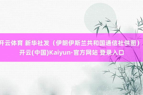 开云体育 新华社发（伊朗伊斯兰共和国通信社供图）-开云(中国)Kaiyun·官方网站 登录入口