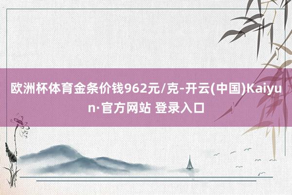 欧洲杯体育金条价钱962元/克-开云(中国)Kaiyun·官方网站 登录入口