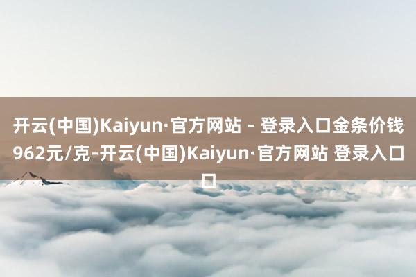 开云(中国)Kaiyun·官方网站 - 登录入口金条价钱962元/克-开云(中国)Kaiyun·官方网站 登录入口