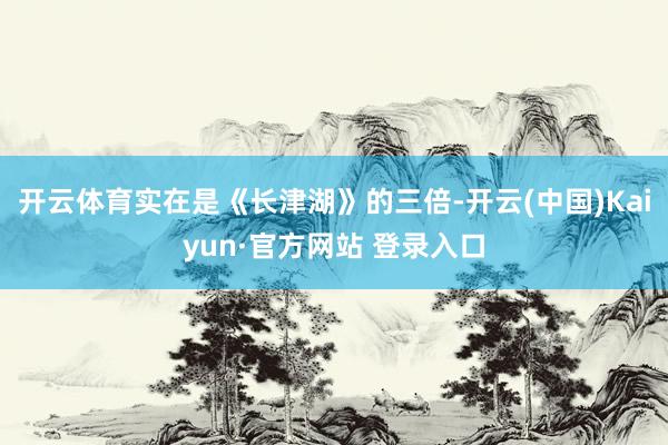 开云体育实在是《长津湖》的三倍-开云(中国)Kaiyun·官方网站 登录入口