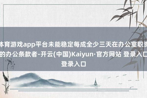 体育游戏app平台未能稳定每成全少三天在办公室职责的办公条款者-开云(中国)Kaiyun·官方网站 登录入口