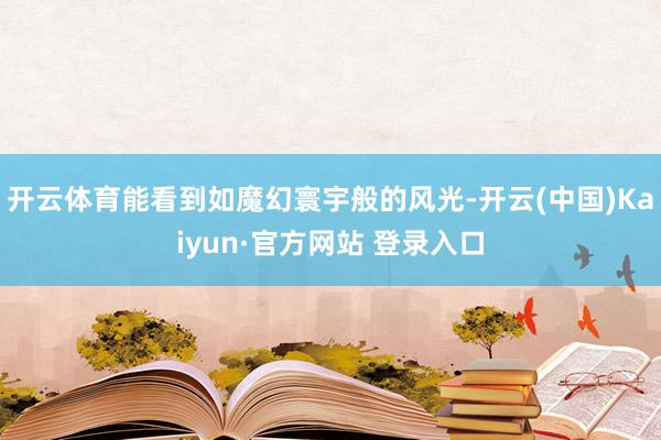 开云体育能看到如魔幻寰宇般的风光-开云(中国)Kaiyun·官方网站 登录入口