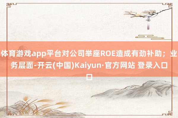 体育游戏app平台对公司举座ROE造成有劲补助；业务层面-开云(中国)Kaiyun·官方网站 登录入口