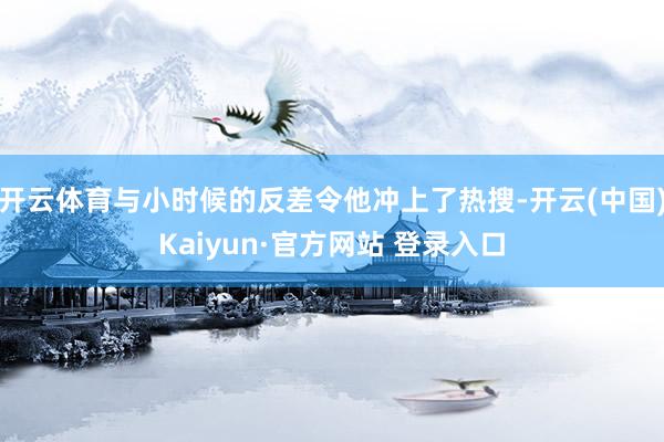 开云体育与小时候的反差令他冲上了热搜-开云(中国)Kaiyun·官方网站 登录入口