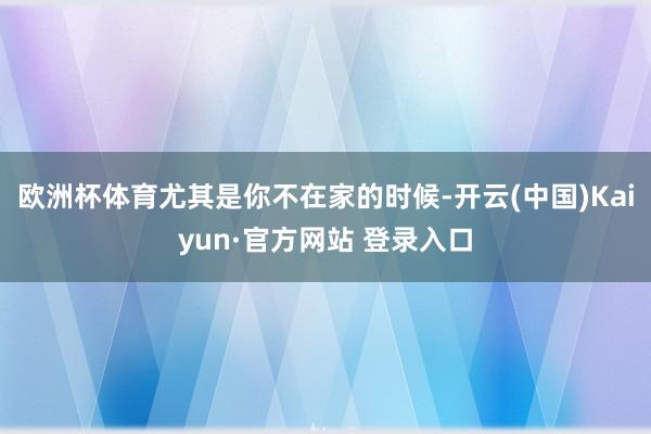 欧洲杯体育尤其是你不在家的时候-开云(中国)Kaiyun·官方网站 登录入口
