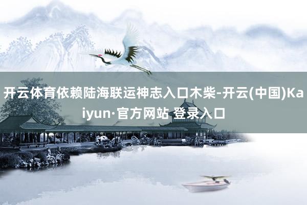 开云体育依赖陆海联运神志入口木柴-开云(中国)Kaiyun·官方网站 登录入口