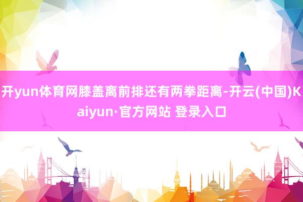 开yun体育网膝盖离前排还有两拳距离-开云(中国)Kaiyun·官方网站 登录入口