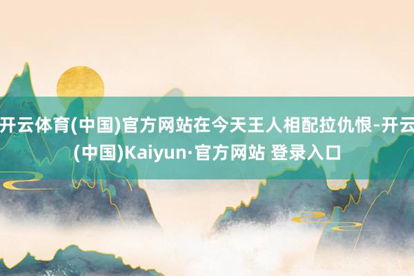开云体育(中国)官方网站在今天王人相配拉仇恨-开云(中国)Kaiyun·官方网站 登录入口