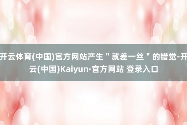 开云体育(中国)官方网站产生＂就差一丝＂的错觉-开云(中国)Kaiyun·官方网站 登录入口