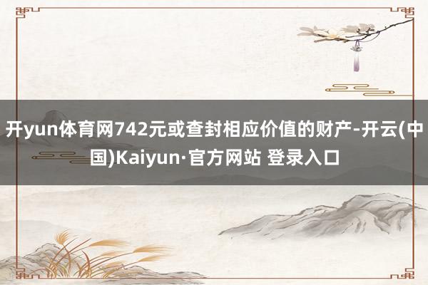 开yun体育网742元或查封相应价值的财产-开云(中国)Kaiyun·官方网站 登录入口