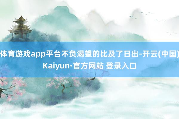体育游戏app平台不负渴望的比及了日出-开云(中国)Kaiyun·官方网站 登录入口