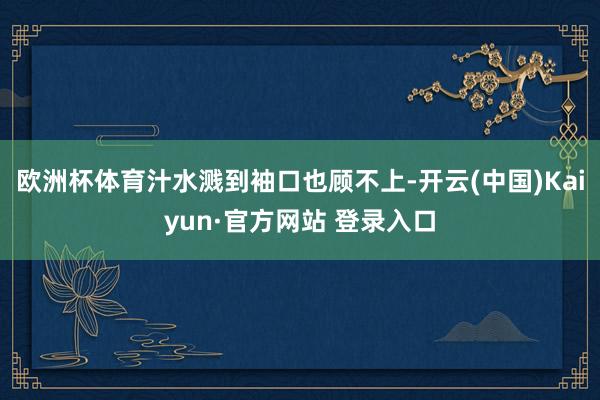 欧洲杯体育汁水溅到袖口也顾不上-开云(中国)Kaiyun·官方网站 登录入口