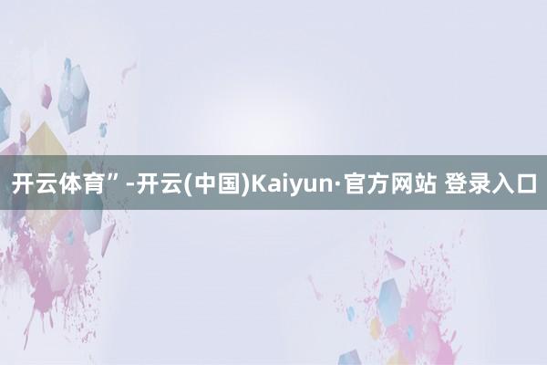 开云体育”-开云(中国)Kaiyun·官方网站 登录入口