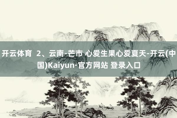 开云体育  2、云南-芒市 心爱生果心爱夏天-开云(中国)Kaiyun·官方网站 登录入口