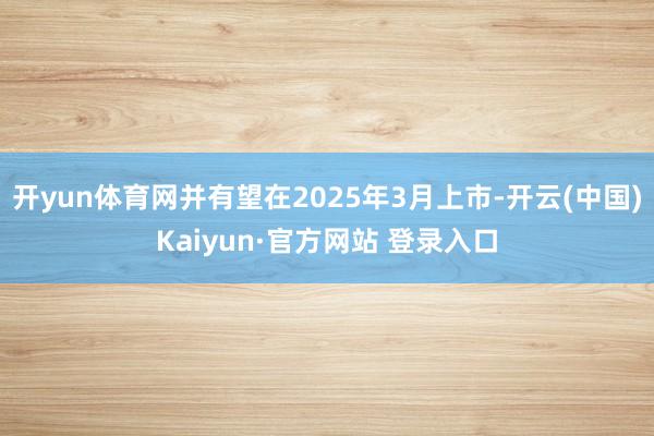 开yun体育网并有望在2025年3月上市-开云(中国)Kaiyun·官方网站 登录入口