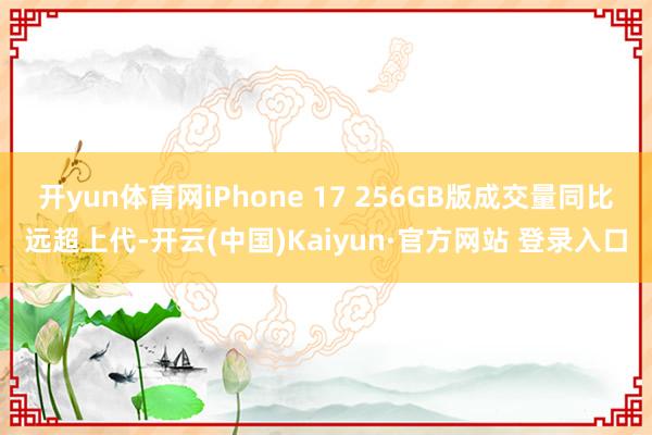 开yun体育网iPhone 17 256GB版成交量同比远超上代-开云(中国)Kaiyun·官方网站 登录入口