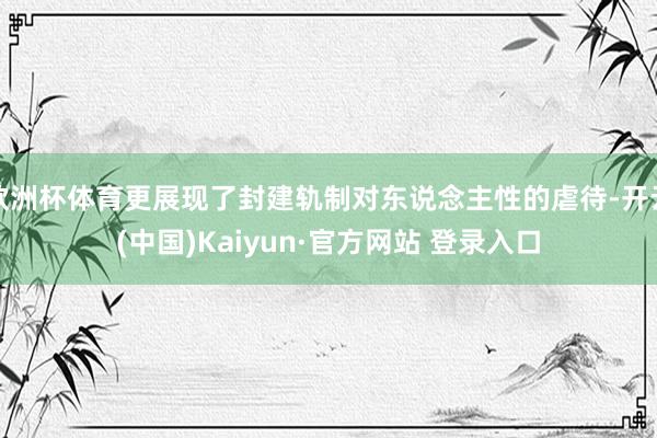 欧洲杯体育更展现了封建轨制对东说念主性的虐待-开云(中国)Kaiyun·官方网站 登录入口