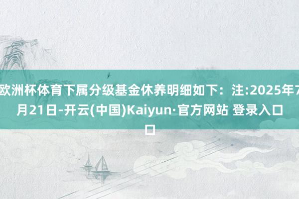 欧洲杯体育下属分级基金休养明细如下：注:2025年7月21日-开云(中国)Kaiyun·官方网站 登录入口