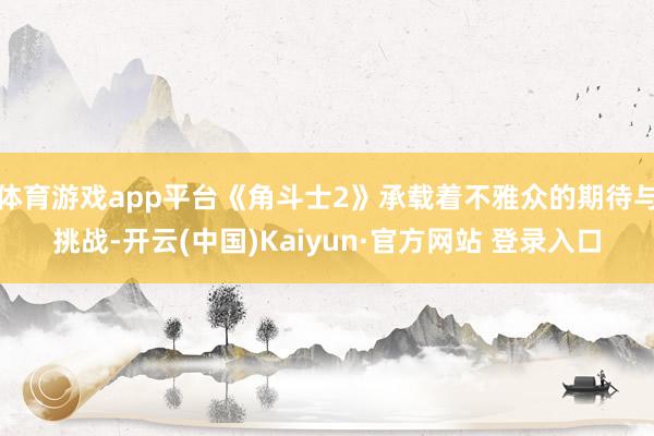 体育游戏app平台《角斗士2》承载着不雅众的期待与挑战-开云(中国)Kaiyun·官方网站 登录入口