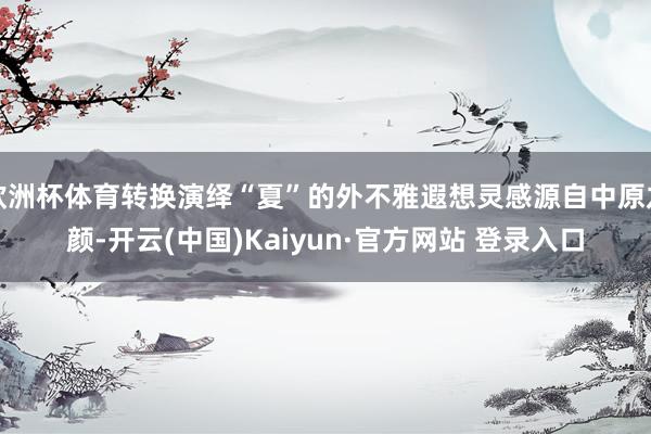 欧洲杯体育转换演绎“夏”的外不雅遐想灵感源自中原龙颜-开云(中国)Kaiyun·官方网站 登录入口