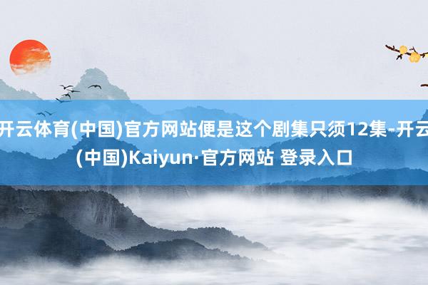 开云体育(中国)官方网站便是这个剧集只须12集-开云(中国)Kaiyun·官方网站 登录入口