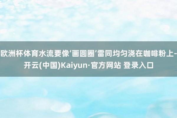 欧洲杯体育水流要像‘画圆圈’雷同均匀浇在咖啡粉上-开云(中国)Kaiyun·官方网站 登录入口