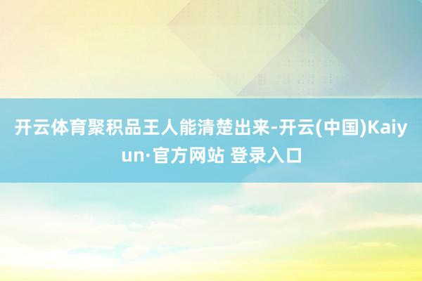 开云体育聚积品王人能清楚出来-开云(中国)Kaiyun·官方网站 登录入口