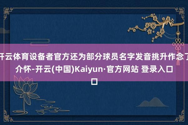 开云体育设备者官方还为部分球员名字发音挑升作念了介怀-开云(中国)Kaiyun·官方网站 登录入口