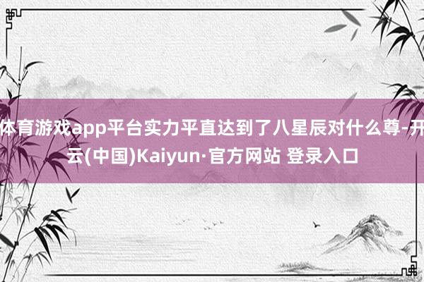 体育游戏app平台实力平直达到了八星辰对什么尊-开云(中国)Kaiyun·官方网站 登录入口