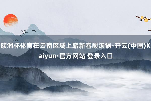 欧洲杯体育在云南区域上崭新舂酸汤锅-开云(中国)Kaiyun·官方网站 登录入口